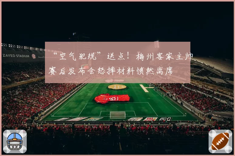 “空气犯规”送点!梅州客家主帅赛后发布会怒摔材料愤然离席