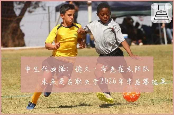 中生代抉择：德文·布克在太阳队的未来是否取决于2026年季后赛结果？