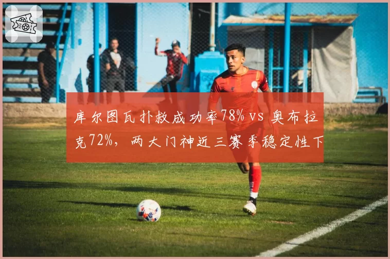 库尔图瓦扑救成功率78% vs 奥布拉克72%，两大门神近三赛季稳定性下滑曲线