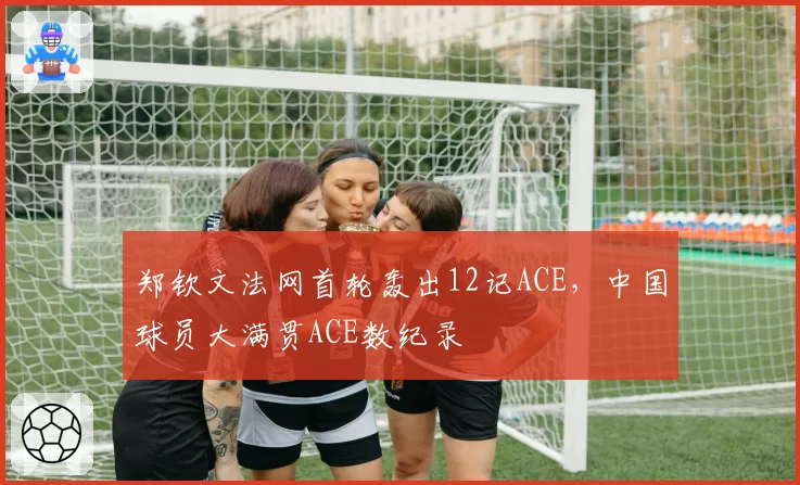 郑钦文法网首轮轰出12记ACE，中国球员大满贯ACE数纪录