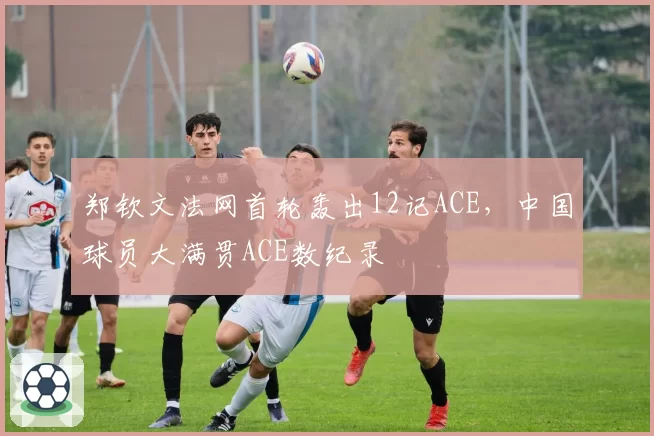 郑钦文法网首轮轰出12记ACE，中国球员大满贯ACE数纪录