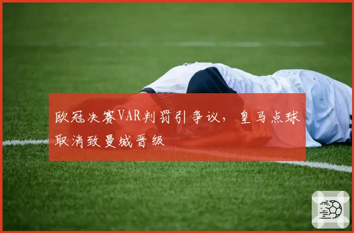 欧冠决赛VAR判罚引争议，皇马点球取消致曼城晋级