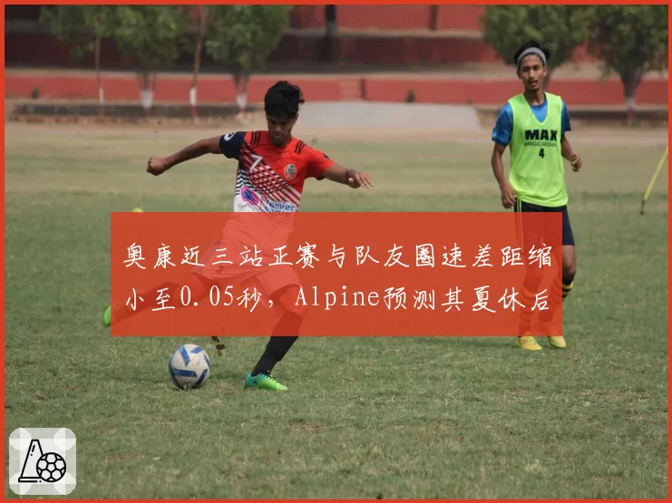 奥康近三站正赛与队友圈速差距缩小至0.05秒，Alpine预测其夏休后成队内核心