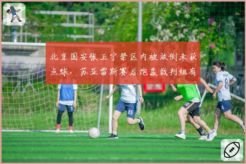 北京国安张玉宁禁区内被放倒未获点球，苏亚雷斯赛后炮轰裁判组有无依据？