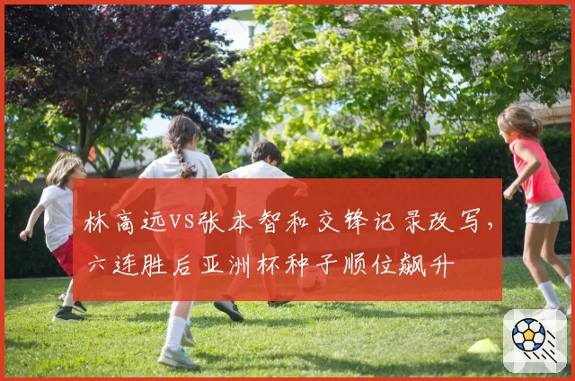 林高远vs张本智和交锋记录改写，六连胜后亚洲杯种子顺位飙升