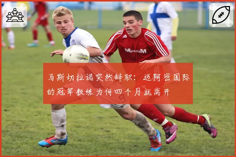 马斯切拉诺突然辞职：迈阿密国际的冠军教练为何四个月就离开