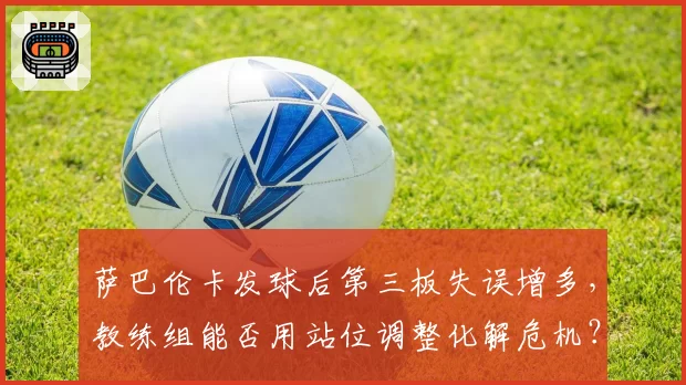 萨巴伦卡发球后第三板失误增多，教练组能否用站位调整化解危机？