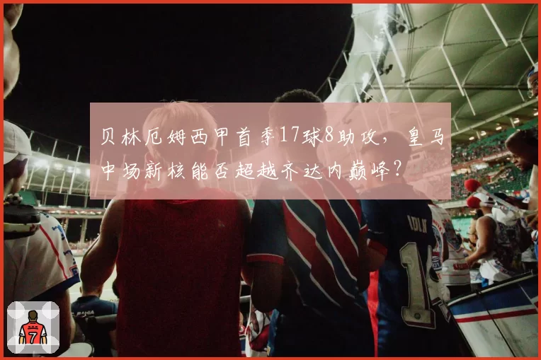 贝林厄姆西甲首季17球8助攻，皇马中场新核能否超越齐达内巅峰？