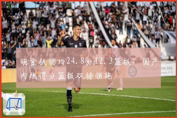 胡金秋场均24.8分12.3篮板，国产内线得分篮板双榜领跑